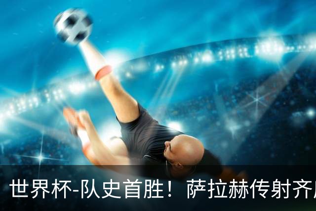 世界杯-队史首胜！萨拉赫传射齐库建功 埃及3-1新西兰升至榜首