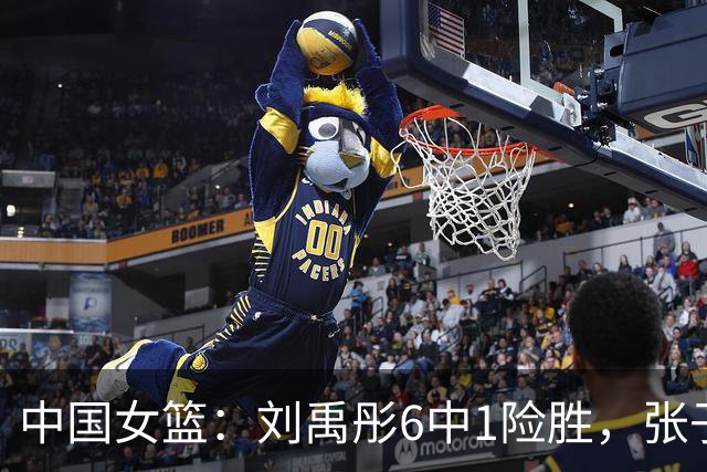中国女篮：刘禹彤6中1险胜，张子宇高效24+11，NCAA球员首秀