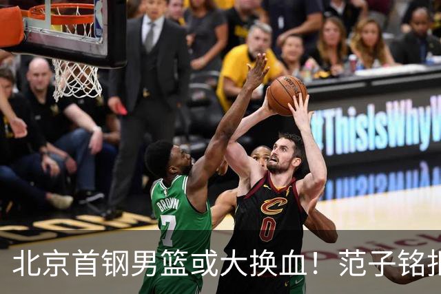 北京首钢男篮或大换血！范子铭拒绝离开，赵睿表态，三外援明朗