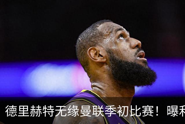 德里赫特无缘曼联季初比赛！曝利马续约要19万周薪，拉爵考虑卖掉