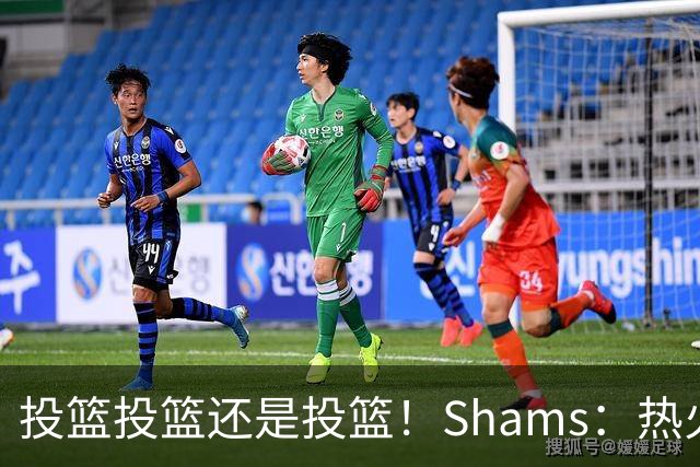 投篮投篮还是投篮！Shams：热火首要任务是给字母&阿德巴约找射手