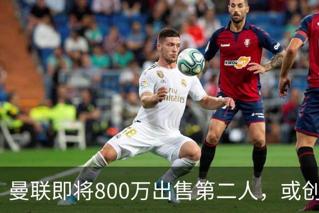 曼联即将800万出售第二人，或创联赛纪录！拉爵甩卖小妖赚纯利润